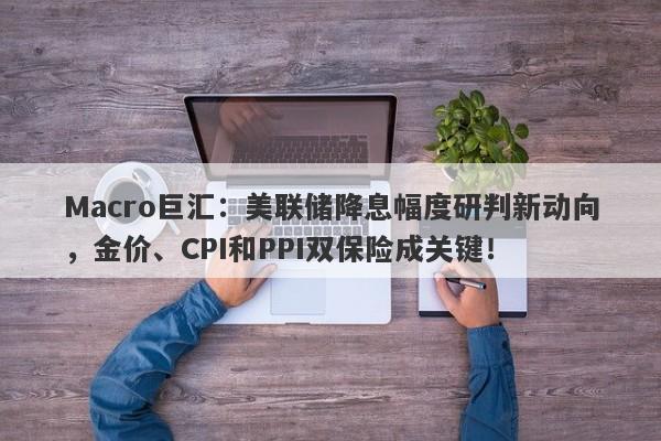 Macro巨汇：美联储降息幅度研判新动向，金价、CPI和PPI双保险成关键！