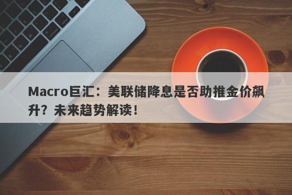 Macro巨汇：美联储降息是否助推金价飙升？未来趋势解读！