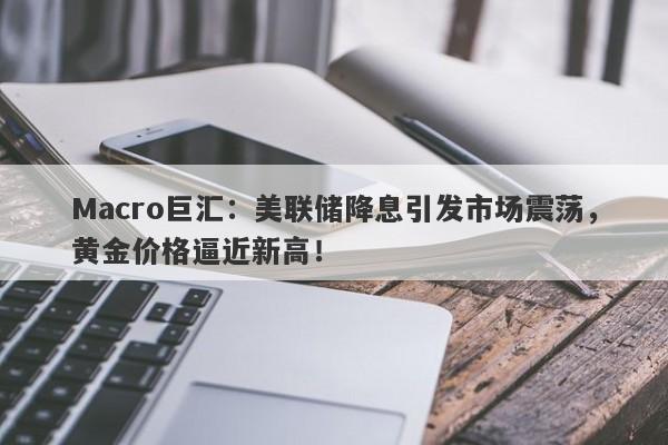 Macro巨汇：美联储降息引发市场震荡，黄金价格逼近新高！