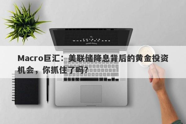 Macro巨汇：美联储降息背后的黄金投资机会，你抓住了吗？