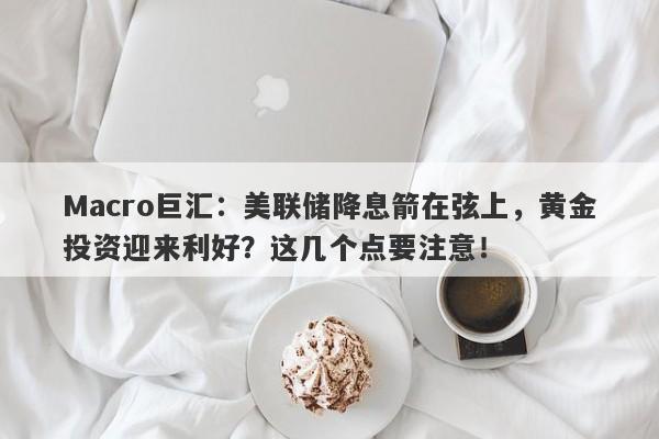 Macro巨汇：美联储降息箭在弦上，黄金投资迎来利好？这几个点要注意！