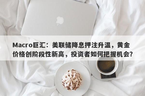 Macro巨汇：美联储降息押注升温，黄金价格创阶段性新高，投资者如何把握机会？