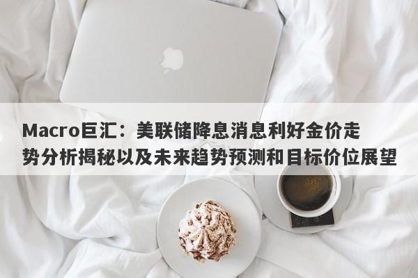 Macro巨汇：美联储降息消息利好金价走势分析揭秘以及未来趋势预测和目标价位展望