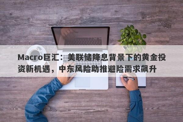 Macro巨汇：美联储降息背景下的黄金投资新机遇，中东风险助推避险需求飙升