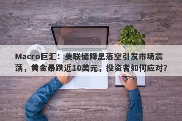 Macro巨汇：美联储降息落空引发市场震荡，黄金暴跌近10美元，投资者如何应对？
