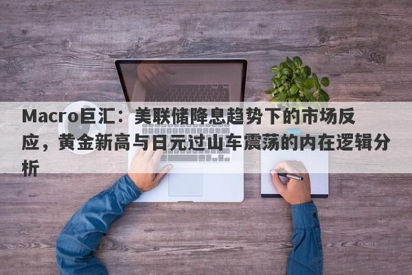 Macro巨汇：美联储降息趋势下的市场反应，黄金新高与日元过山车震荡的内在逻辑分析