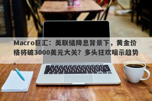 Macro巨汇：美联储降息背景下，黄金价格将破3000美元大关？多头狂欢暗示趋势。