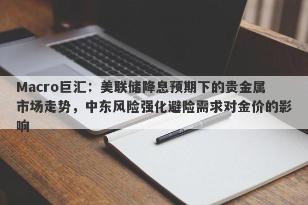 Macro巨汇：美联储降息预期下的贵金属市场走势，中东风险强化避险需求对金价的影响