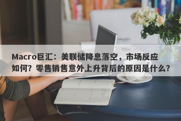 Macro巨汇：美联储降息落空，市场反应如何？零售销售意外上升背后的原因是什么？