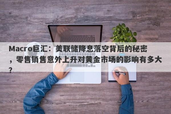 Macro巨汇：美联储降息落空背后的秘密，零售销售意外上升对黄金市场的影响有多大？