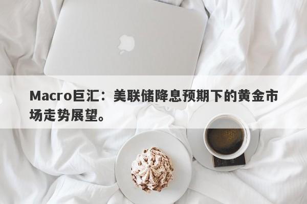 Macro巨汇：美联储降息预期下的黄金市场走势展望。
