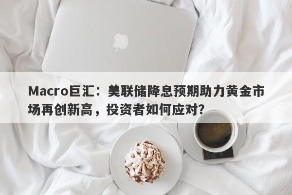Macro巨汇：美联储降息预期助力黄金市场再创新高，投资者如何应对？