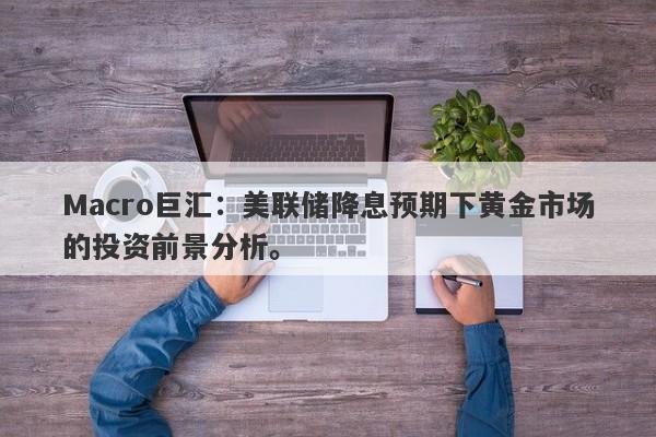 Macro巨汇：美联储降息预期下黄金市场的投资前景分析。