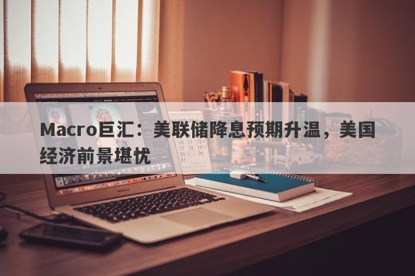 Macro巨汇：美联储降息预期升温，美国经济前景堪忧