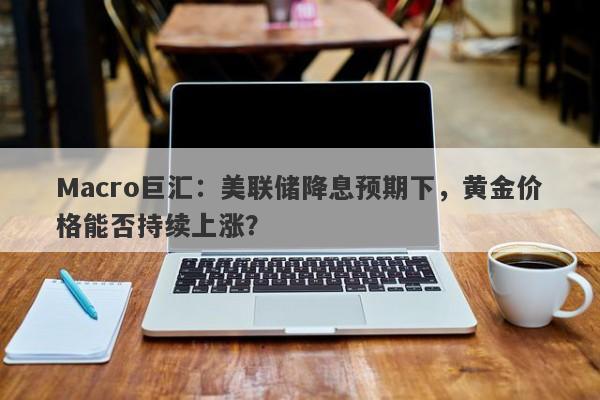 Macro巨汇：美联储降息预期下，黄金价格能否持续上涨？