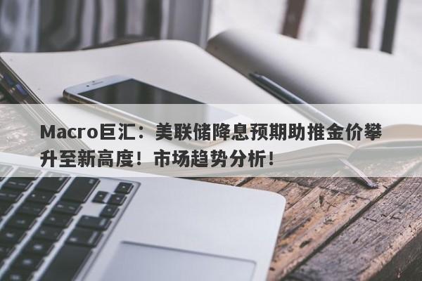 Macro巨汇：美联储降息预期助推金价攀升至新高度！市场趋势分析！