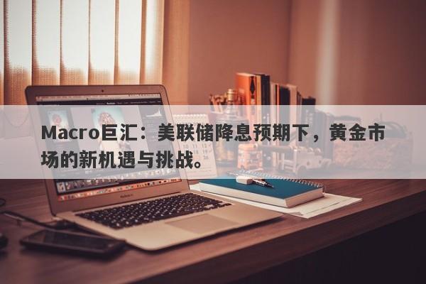 Macro巨汇：美联储降息预期下，黄金市场的新机遇与挑战。