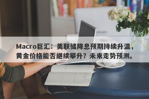 Macro巨汇：美联储降息预期持续升温，黄金价格能否继续攀升？未来走势预测。