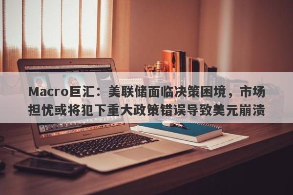 Macro巨汇：美联储面临决策困境，市场担忧或将犯下重大政策错误导致美元崩溃