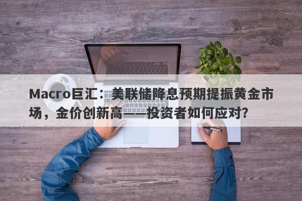 Macro巨汇：美联储降息预期提振黄金市场，金价创新高——投资者如何应对？