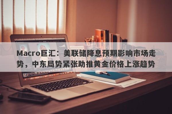 Macro巨汇：美联储降息预期影响市场走势，中东局势紧张助推黄金价格上涨趋势
