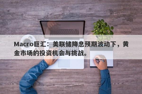 Macro巨汇：美联储降息预期波动下，黄金市场的投资机会与挑战。