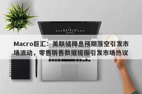 Macro巨汇：美联储降息预期落空引发市场波动，零售销售数据提振引发市场热议