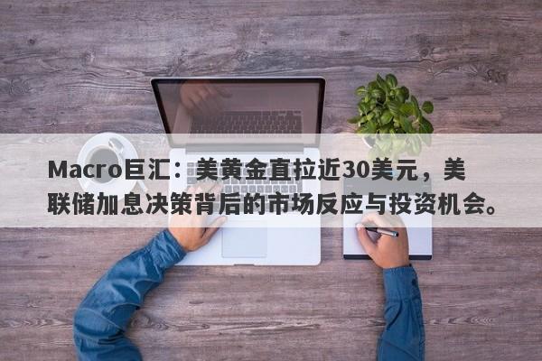 Macro巨汇：美黄金直拉近30美元，美联储加息决策背后的市场反应与投资机会。