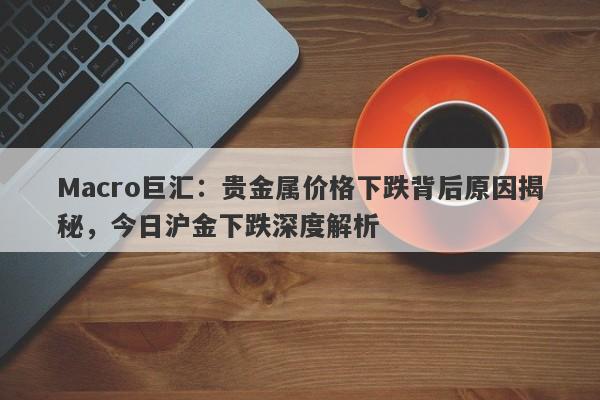 Macro巨汇：贵金属价格下跌背后原因揭秘，今日沪金下跌深度解析