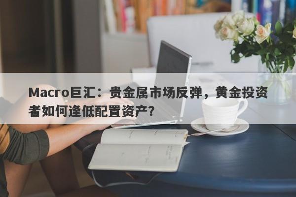 Macro巨汇：贵金属市场反弹，黄金投资者如何逢低配置资产？