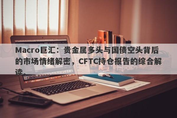 Macro巨汇：贵金属多头与国债空头背后的市场情绪解密，CFTC持仓报告的综合解读。
