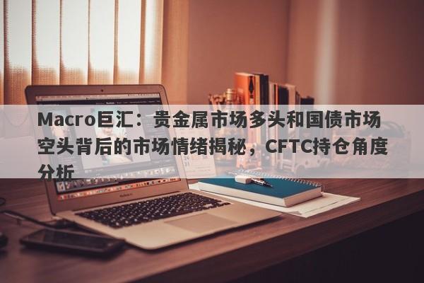 Macro巨汇：贵金属市场多头和国债市场空头背后的市场情绪揭秘，CFTC持仓角度分析