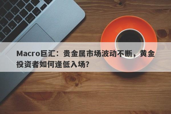 Macro巨汇：贵金属市场波动不断，黄金投资者如何逢低入场？