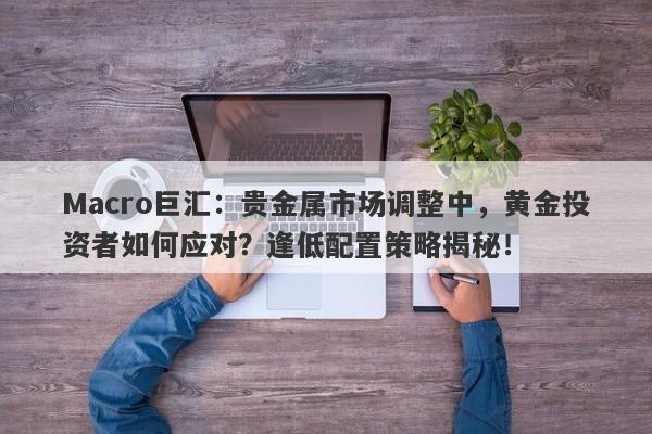 Macro巨汇：贵金属市场调整中，黄金投资者如何应对？逢低配置策略揭秘！