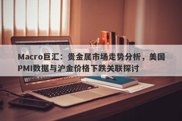 Macro巨汇：贵金属市场走势分析，美国PMI数据与沪金价格下跌关联探讨