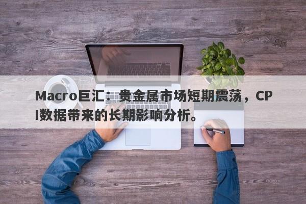 Macro巨汇：贵金属市场短期震荡，CPI数据带来的长期影响分析。