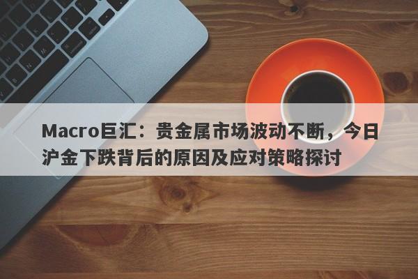 Macro巨汇：贵金属市场波动不断，今日沪金下跌背后的原因及应对策略探讨