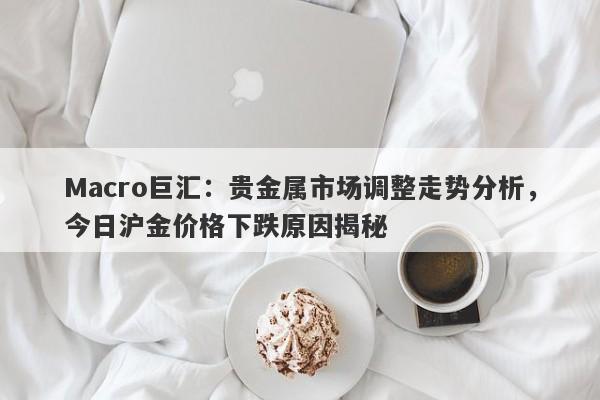 Macro巨汇：贵金属市场调整走势分析，今日沪金价格下跌原因揭秘