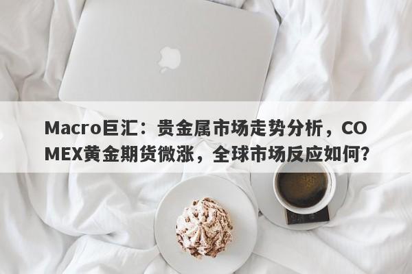 Macro巨汇：贵金属市场走势分析，COMEX黄金期货微涨，全球市场反应如何？