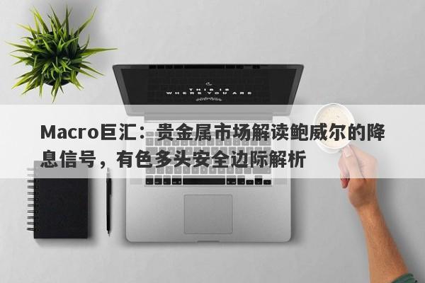 Macro巨汇：贵金属市场解读鲍威尔的降息信号，有色多头安全边际解析