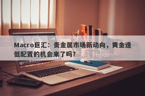 Macro巨汇：贵金属市场新动向，黄金逢低配置的机会来了吗？