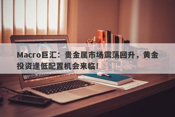 Macro巨汇：贵金属市场震荡回升，黄金投资逢低配置机会来临！