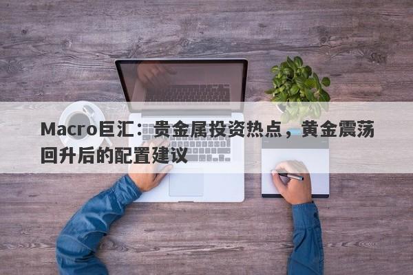 Macro巨汇：贵金属投资热点，黄金震荡回升后的配置建议