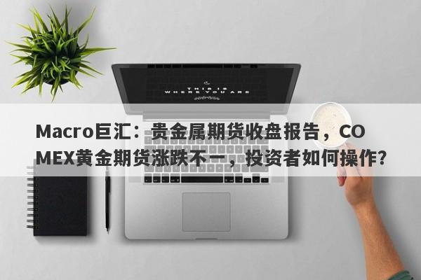 Macro巨汇：贵金属期货收盘报告，COMEX黄金期货涨跌不一，投资者如何操作？