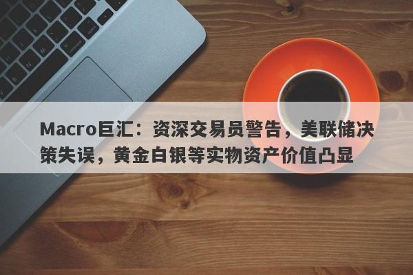 Macro巨汇：资深交易员警告，美联储决策失误，黄金白银等实物资产价值凸显