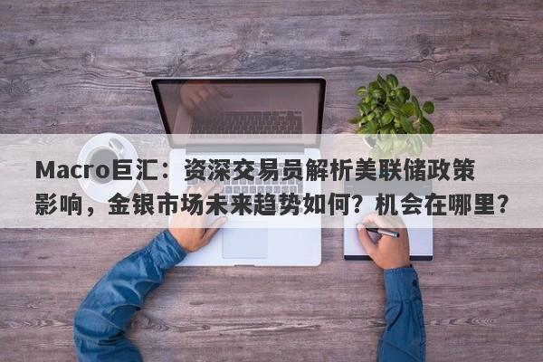 Macro巨汇：资深交易员解析美联储政策影响，金银市场未来趋势如何？机会在哪里？