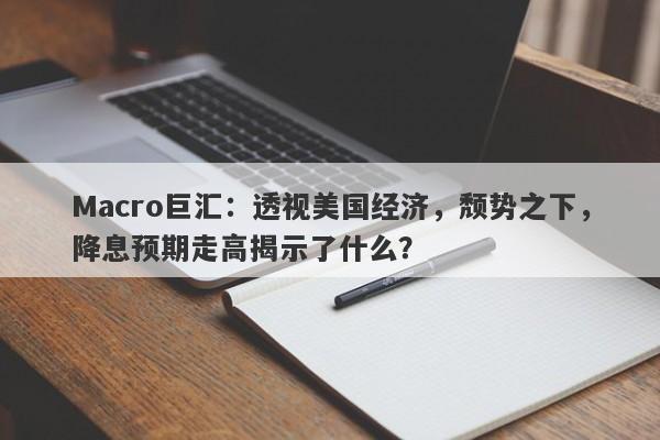 Macro巨汇：透视美国经济，颓势之下，降息预期走高揭示了什么？