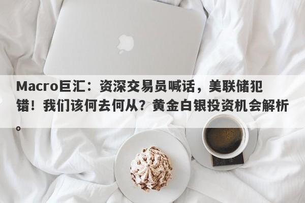 Macro巨汇：资深交易员喊话，美联储犯错！我们该何去何从？黄金白银投资机会解析。