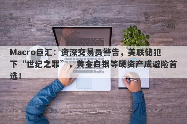 Macro巨汇：资深交易员警告，美联储犯下“世纪之罪”，黄金白银等硬资产成避险首选！