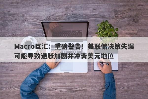 Macro巨汇：重磅警告！美联储决策失误可能导致通胀加剧并冲击美元地位
